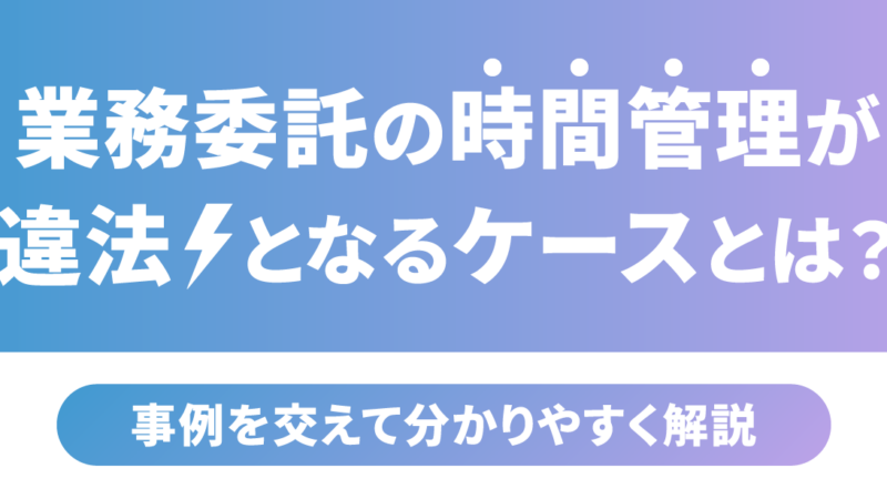 業務委託の時間管理が違法となるケースとは？事例を交えて分かりやすく解説