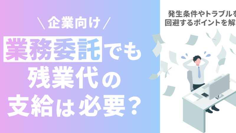 業務委託でも残業代の支給は必要？発生条件やトラブルを回避するポイントを解説